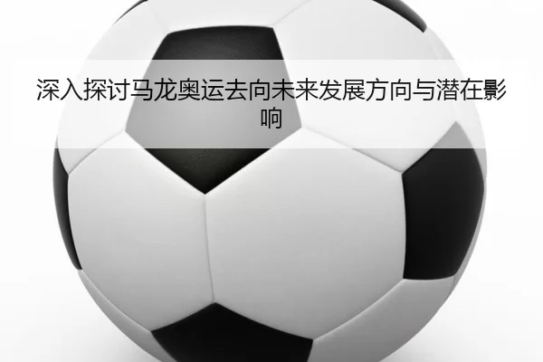 深入探讨马龙奥运去向未来发展方向与潜在影响